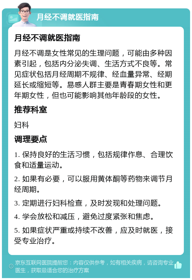 月经不调就医指南 月经不调就医指南 月经不调是女性常见的生理问题，可能由多种因素引起，包括内分泌失调、生活方式不良等。常见症状包括月经周期不规律、经血量异常、经期延长或缩短等。易感人群主要是青春期女性和更年期女性，但也可能影响其他年龄段的女性。 推荐科室 妇科 调理要点 1. 保持良好的生活习惯，包括规律作息、合理饮食和适量运动。 2. 如果有必要，可以服用黄体酮等药物来调节月经周期。 3. 定期进行妇科检查，及时发现和处理问题。 4. 学会放松和减压，避免过度紧张和焦虑。 5. 如果症状严重或持续不改善，应及时就医，接受专业治疗。