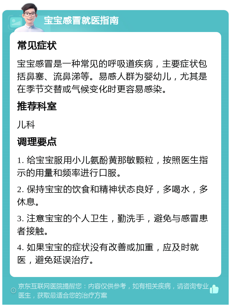 宝宝感冒就医指南 常见症状 宝宝感冒是一种常见的呼吸道疾病，主要症状包括鼻塞、流鼻涕等。易感人群为婴幼儿，尤其是在季节交替或气候变化时更容易感染。 推荐科室 儿科 调理要点 1. 给宝宝服用小儿氨酚黄那敏颗粒，按照医生指示的用量和频率进行口服。 2. 保持宝宝的饮食和精神状态良好，多喝水，多休息。 3. 注意宝宝的个人卫生，勤洗手，避免与感冒患者接触。 4. 如果宝宝的症状没有改善或加重，应及时就医，避免延误治疗。