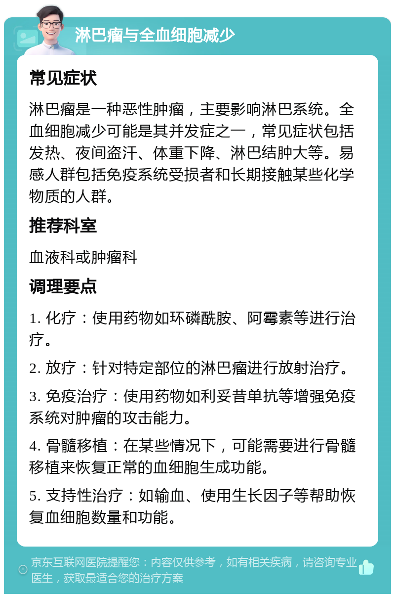 淋巴瘤与全血细胞减少 常见症状 淋巴瘤是一种恶性肿瘤，主要影响淋巴系统。全血细胞减少可能是其并发症之一，常见症状包括发热、夜间盗汗、体重下降、淋巴结肿大等。易感人群包括免疫系统受损者和长期接触某些化学物质的人群。 推荐科室 血液科或肿瘤科 调理要点 1. 化疗：使用药物如环磷酰胺、阿霉素等进行治疗。 2. 放疗：针对特定部位的淋巴瘤进行放射治疗。 3. 免疫治疗：使用药物如利妥昔单抗等增强免疫系统对肿瘤的攻击能力。 4. 骨髓移植：在某些情况下，可能需要进行骨髓移植来恢复正常的血细胞生成功能。 5. 支持性治疗：如输血、使用生长因子等帮助恢复血细胞数量和功能。