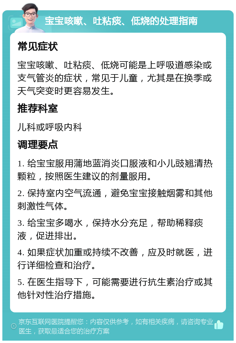 宝宝咳嗽、吐粘痰、低烧的处理指南 常见症状 宝宝咳嗽、吐粘痰、低烧可能是上呼吸道感染或支气管炎的症状，常见于儿童，尤其是在换季或天气突变时更容易发生。 推荐科室 儿科或呼吸内科 调理要点 1. 给宝宝服用蒲地蓝消炎口服液和小儿豉翘清热颗粒，按照医生建议的剂量服用。 2. 保持室内空气流通，避免宝宝接触烟雾和其他刺激性气体。 3. 给宝宝多喝水，保持水分充足，帮助稀释痰液，促进排出。 4. 如果症状加重或持续不改善，应及时就医，进行详细检查和治疗。 5. 在医生指导下，可能需要进行抗生素治疗或其他针对性治疗措施。