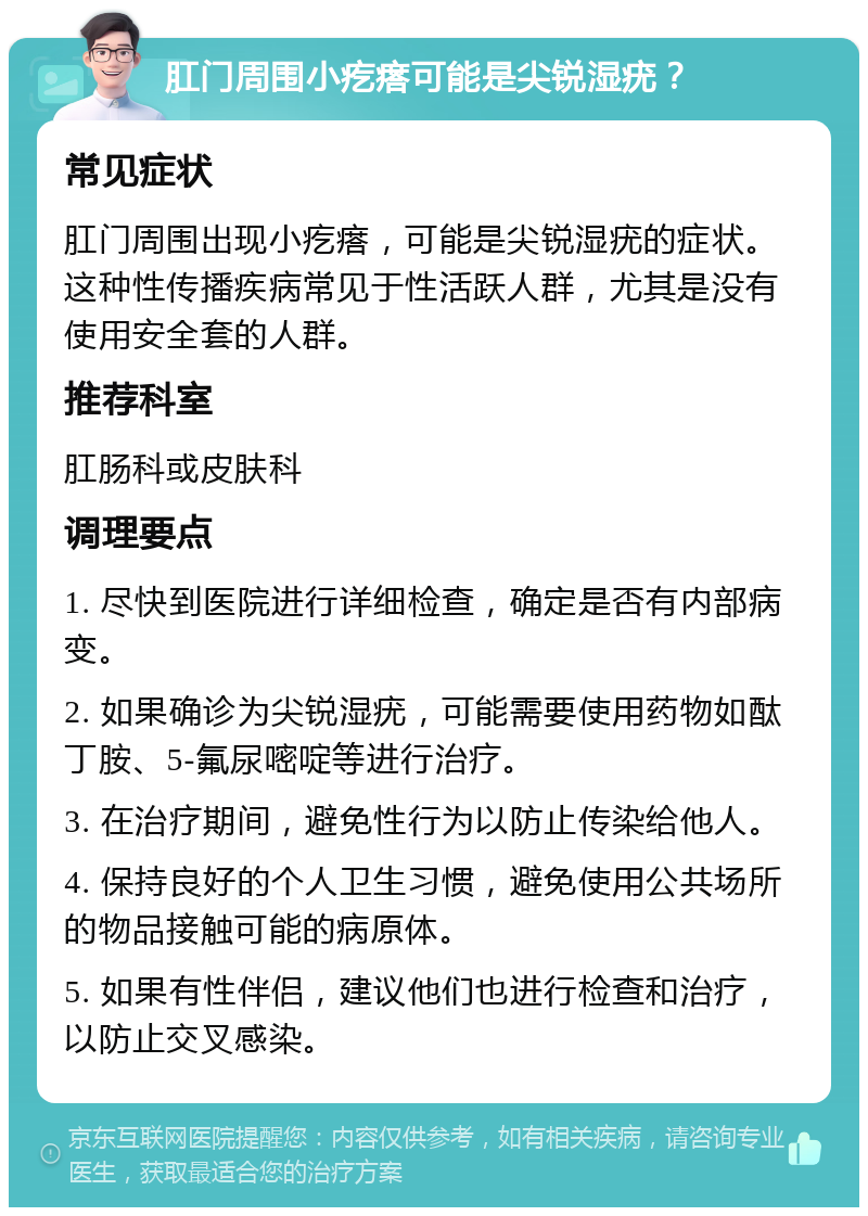 肛门周围小疙瘩可能是尖锐湿疣？ 常见症状 肛门周围出现小疙瘩，可能是尖锐湿疣的症状。这种性传播疾病常见于性活跃人群，尤其是没有使用安全套的人群。 推荐科室 肛肠科或皮肤科 调理要点 1. 尽快到医院进行详细检查，确定是否有内部病变。 2. 如果确诊为尖锐湿疣，可能需要使用药物如酞丁胺、5-氟尿嘧啶等进行治疗。 3. 在治疗期间，避免性行为以防止传染给他人。 4. 保持良好的个人卫生习惯，避免使用公共场所的物品接触可能的病原体。 5. 如果有性伴侣，建议他们也进行检查和治疗，以防止交叉感染。