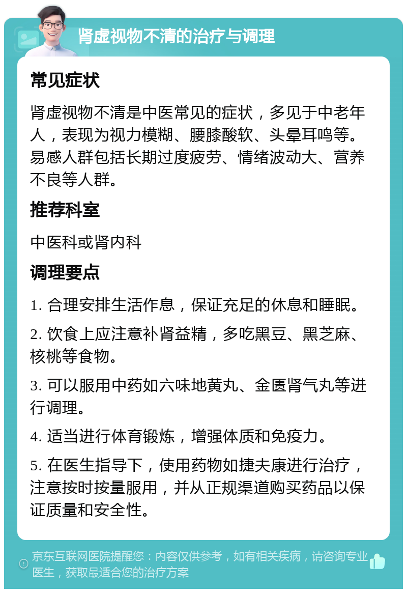 肾虚视物不清的治疗与调理 常见症状 肾虚视物不清是中医常见的症状，多见于中老年人，表现为视力模糊、腰膝酸软、头晕耳鸣等。易感人群包括长期过度疲劳、情绪波动大、营养不良等人群。 推荐科室 中医科或肾内科 调理要点 1. 合理安排生活作息，保证充足的休息和睡眠。 2. 饮食上应注意补肾益精，多吃黑豆、黑芝麻、核桃等食物。 3. 可以服用中药如六味地黄丸、金匮肾气丸等进行调理。 4. 适当进行体育锻炼，增强体质和免疫力。 5. 在医生指导下，使用药物如捷夫康进行治疗，注意按时按量服用，并从正规渠道购买药品以保证质量和安全性。