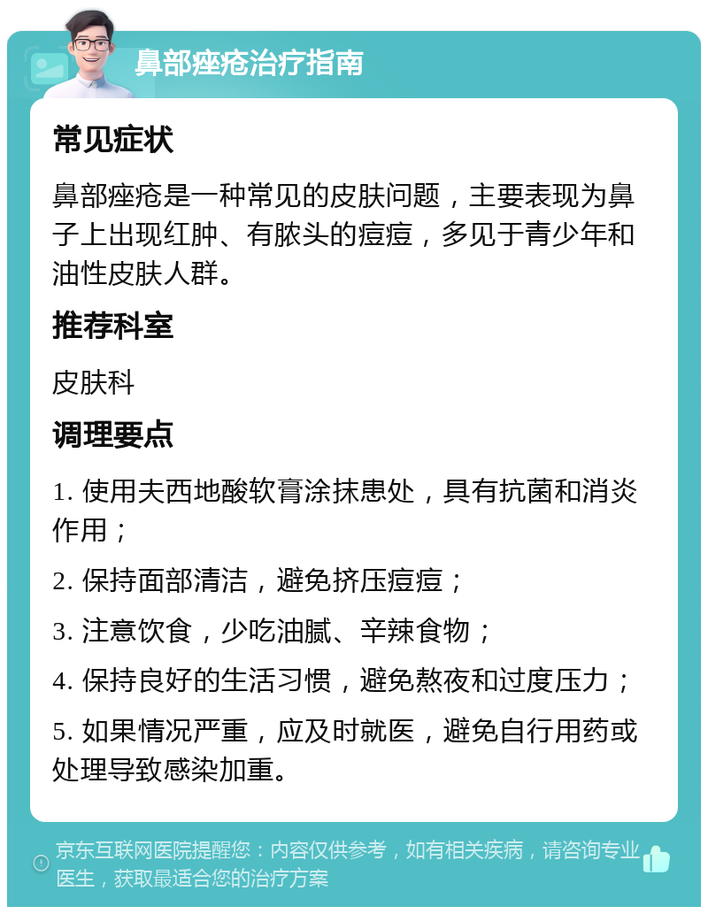 鼻部痤疮治疗指南 常见症状 鼻部痤疮是一种常见的皮肤问题，主要表现为鼻子上出现红肿、有脓头的痘痘，多见于青少年和油性皮肤人群。 推荐科室 皮肤科 调理要点 1. 使用夫西地酸软膏涂抹患处，具有抗菌和消炎作用； 2. 保持面部清洁，避免挤压痘痘； 3. 注意饮食，少吃油腻、辛辣食物； 4. 保持良好的生活习惯，避免熬夜和过度压力； 5. 如果情况严重，应及时就医，避免自行用药或处理导致感染加重。