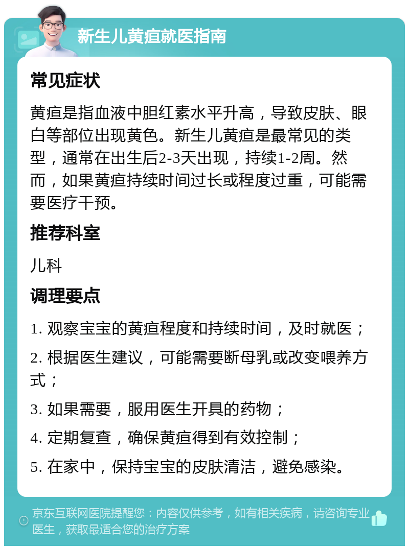 新生儿黄疸就医指南 常见症状 黄疸是指血液中胆红素水平升高，导致皮肤、眼白等部位出现黄色。新生儿黄疸是最常见的类型，通常在出生后2-3天出现，持续1-2周。然而，如果黄疸持续时间过长或程度过重，可能需要医疗干预。 推荐科室 儿科 调理要点 1. 观察宝宝的黄疸程度和持续时间，及时就医； 2. 根据医生建议，可能需要断母乳或改变喂养方式； 3. 如果需要，服用医生开具的药物； 4. 定期复查，确保黄疸得到有效控制； 5. 在家中，保持宝宝的皮肤清洁，避免感染。