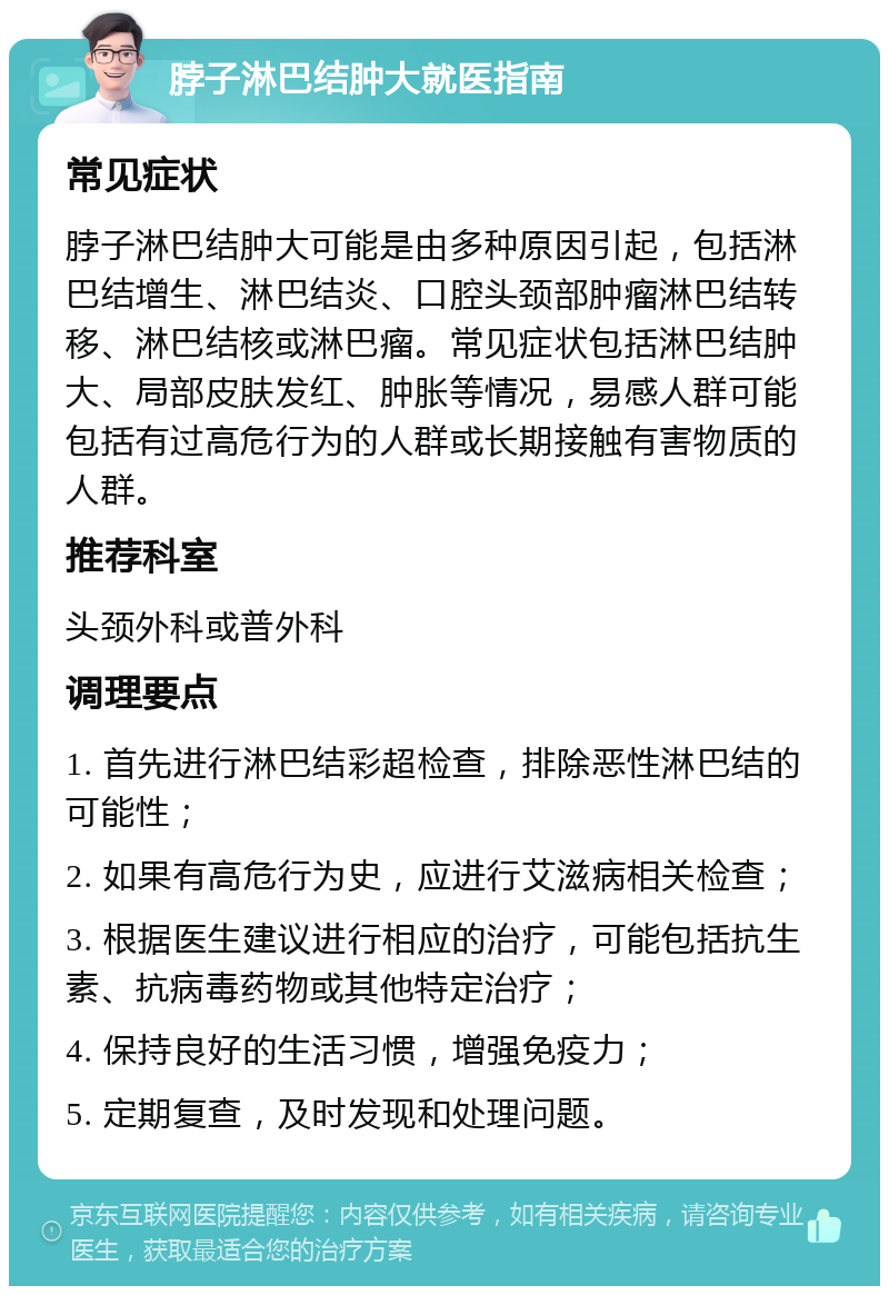 脖子淋巴结肿大就医指南 常见症状 脖子淋巴结肿大可能是由多种原因引起，包括淋巴结增生、淋巴结炎、口腔头颈部肿瘤淋巴结转移、淋巴结核或淋巴瘤。常见症状包括淋巴结肿大、局部皮肤发红、肿胀等情况，易感人群可能包括有过高危行为的人群或长期接触有害物质的人群。 推荐科室 头颈外科或普外科 调理要点 1. 首先进行淋巴结彩超检查，排除恶性淋巴结的可能性； 2. 如果有高危行为史，应进行艾滋病相关检查； 3. 根据医生建议进行相应的治疗，可能包括抗生素、抗病毒药物或其他特定治疗； 4. 保持良好的生活习惯，增强免疫力； 5. 定期复查，及时发现和处理问题。