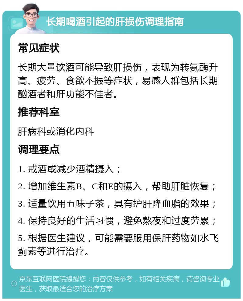 长期喝酒引起的肝损伤调理指南 常见症状 长期大量饮酒可能导致肝损伤，表现为转氨酶升高、疲劳、食欲不振等症状，易感人群包括长期酗酒者和肝功能不佳者。 推荐科室 肝病科或消化内科 调理要点 1. 戒酒或减少酒精摄入； 2. 增加维生素B、C和E的摄入，帮助肝脏恢复； 3. 适量饮用五味子茶，具有护肝降血脂的效果； 4. 保持良好的生活习惯，避免熬夜和过度劳累； 5. 根据医生建议，可能需要服用保肝药物如水飞蓟素等进行治疗。