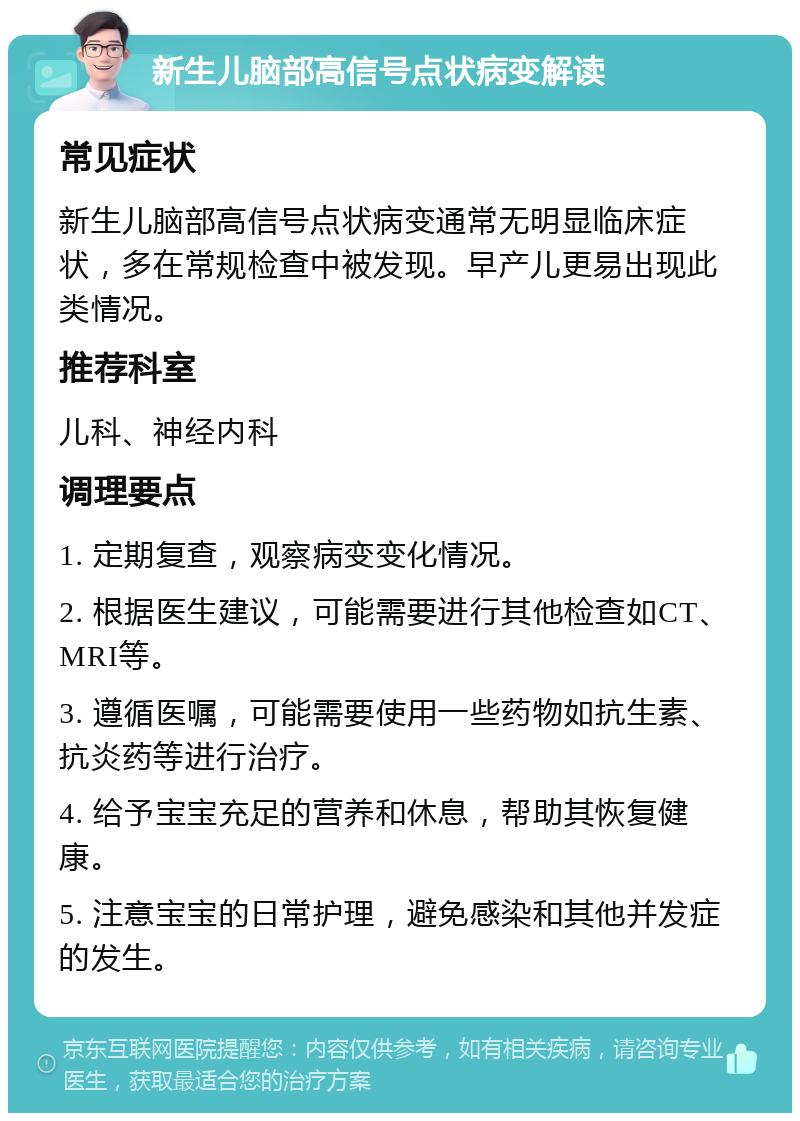 新生儿脑部高信号点状病变解读 常见症状 新生儿脑部高信号点状病变通常无明显临床症状，多在常规检查中被发现。早产儿更易出现此类情况。 推荐科室 儿科、神经内科 调理要点 1. 定期复查，观察病变变化情况。 2. 根据医生建议，可能需要进行其他检查如CT、MRI等。 3. 遵循医嘱，可能需要使用一些药物如抗生素、抗炎药等进行治疗。 4. 给予宝宝充足的营养和休息，帮助其恢复健康。 5. 注意宝宝的日常护理，避免感染和其他并发症的发生。