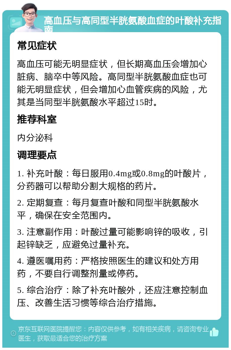 高血压与高同型半胱氨酸血症的叶酸补充指南 常见症状 高血压可能无明显症状，但长期高血压会增加心脏病、脑卒中等风险。高同型半胱氨酸血症也可能无明显症状，但会增加心血管疾病的风险，尤其是当同型半胱氨酸水平超过15时。 推荐科室 内分泌科 调理要点 1. 补充叶酸：每日服用0.4mg或0.8mg的叶酸片，分药器可以帮助分割大规格的药片。 2. 定期复查：每月复查叶酸和同型半胱氨酸水平，确保在安全范围内。 3. 注意副作用：叶酸过量可能影响锌的吸收，引起锌缺乏，应避免过量补充。 4. 遵医嘱用药：严格按照医生的建议和处方用药，不要自行调整剂量或停药。 5. 综合治疗：除了补充叶酸外，还应注意控制血压、改善生活习惯等综合治疗措施。