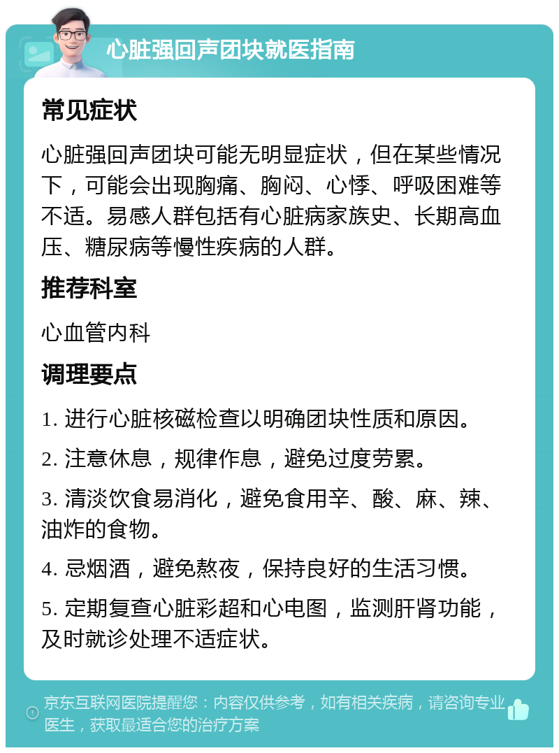 心脏强回声团块就医指南 常见症状 心脏强回声团块可能无明显症状，但在某些情况下，可能会出现胸痛、胸闷、心悸、呼吸困难等不适。易感人群包括有心脏病家族史、长期高血压、糖尿病等慢性疾病的人群。 推荐科室 心血管内科 调理要点 1. 进行心脏核磁检查以明确团块性质和原因。 2. 注意休息，规律作息，避免过度劳累。 3. 清淡饮食易消化，避免食用辛、酸、麻、辣、油炸的食物。 4. 忌烟酒，避免熬夜，保持良好的生活习惯。 5. 定期复查心脏彩超和心电图，监测肝肾功能，及时就诊处理不适症状。