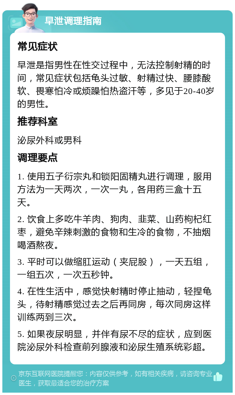 早泄调理指南 常见症状 早泄是指男性在性交过程中，无法控制射精的时间，常见症状包括龟头过敏、射精过快、腰膝酸软、畏寒怕冷或烦躁怕热盗汗等，多见于20-40岁的男性。 推荐科室 泌尿外科或男科 调理要点 1. 使用五子衍宗丸和锁阳固精丸进行调理，服用方法为一天两次，一次一丸，各用药三盒十五天。 2. 饮食上多吃牛羊肉、狗肉、韭菜、山药枸杞红枣，避免辛辣刺激的食物和生冷的食物，不抽烟喝酒熬夜。 3. 平时可以做缩肛运动（夹屁股），一天五组，一组五次，一次五秒钟。 4. 在性生活中，感觉快射精时停止抽动，轻捏龟头，待射精感觉过去之后再同房，每次同房这样训练两到三次。 5. 如果夜尿明显，并伴有尿不尽的症状，应到医院泌尿外科检查前列腺液和泌尿生殖系统彩超。