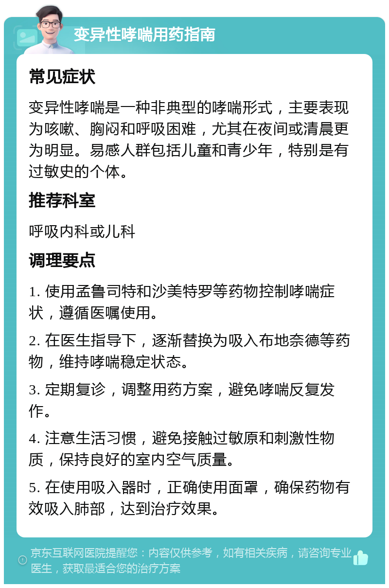 变异性哮喘用药指南 常见症状 变异性哮喘是一种非典型的哮喘形式，主要表现为咳嗽、胸闷和呼吸困难，尤其在夜间或清晨更为明显。易感人群包括儿童和青少年，特别是有过敏史的个体。 推荐科室 呼吸内科或儿科 调理要点 1. 使用孟鲁司特和沙美特罗等药物控制哮喘症状，遵循医嘱使用。 2. 在医生指导下，逐渐替换为吸入布地奈德等药物，维持哮喘稳定状态。 3. 定期复诊，调整用药方案，避免哮喘反复发作。 4. 注意生活习惯，避免接触过敏原和刺激性物质，保持良好的室内空气质量。 5. 在使用吸入器时，正确使用面罩，确保药物有效吸入肺部，达到治疗效果。