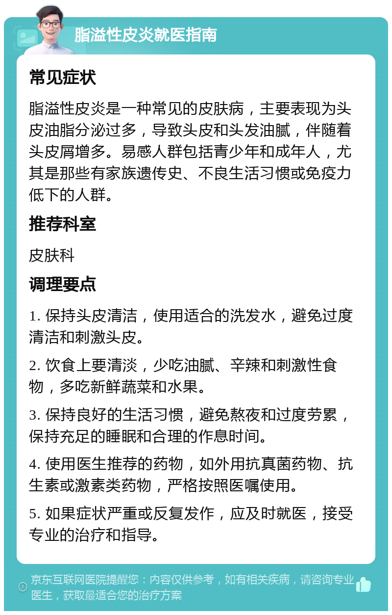 脂溢性皮炎就医指南 常见症状 脂溢性皮炎是一种常见的皮肤病，主要表现为头皮油脂分泌过多，导致头皮和头发油腻，伴随着头皮屑增多。易感人群包括青少年和成年人，尤其是那些有家族遗传史、不良生活习惯或免疫力低下的人群。 推荐科室 皮肤科 调理要点 1. 保持头皮清洁，使用适合的洗发水，避免过度清洁和刺激头皮。 2. 饮食上要清淡，少吃油腻、辛辣和刺激性食物，多吃新鲜蔬菜和水果。 3. 保持良好的生活习惯，避免熬夜和过度劳累，保持充足的睡眠和合理的作息时间。 4. 使用医生推荐的药物，如外用抗真菌药物、抗生素或激素类药物，严格按照医嘱使用。 5. 如果症状严重或反复发作，应及时就医，接受专业的治疗和指导。