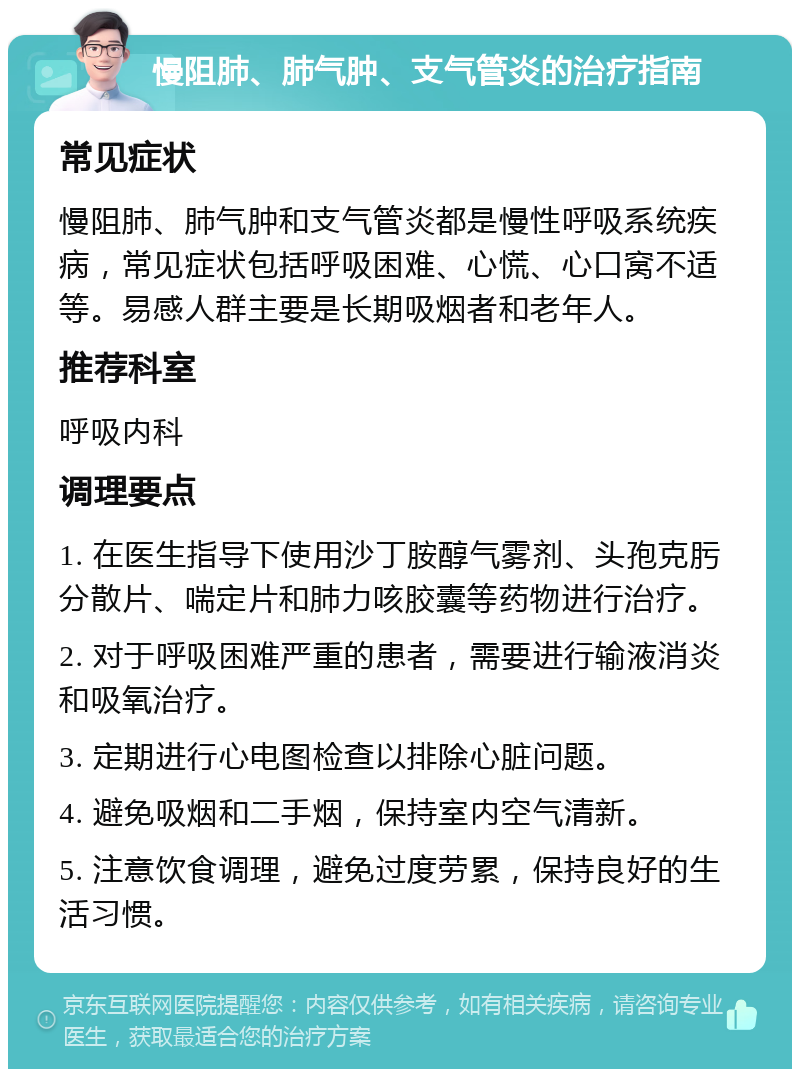 慢阻肺、肺气肿、支气管炎的治疗指南 常见症状 慢阻肺、肺气肿和支气管炎都是慢性呼吸系统疾病，常见症状包括呼吸困难、心慌、心口窝不适等。易感人群主要是长期吸烟者和老年人。 推荐科室 呼吸内科 调理要点 1. 在医生指导下使用沙丁胺醇气雾剂、头孢克肟分散片、喘定片和肺力咳胶囊等药物进行治疗。 2. 对于呼吸困难严重的患者，需要进行输液消炎和吸氧治疗。 3. 定期进行心电图检查以排除心脏问题。 4. 避免吸烟和二手烟，保持室内空气清新。 5. 注意饮食调理，避免过度劳累，保持良好的生活习惯。