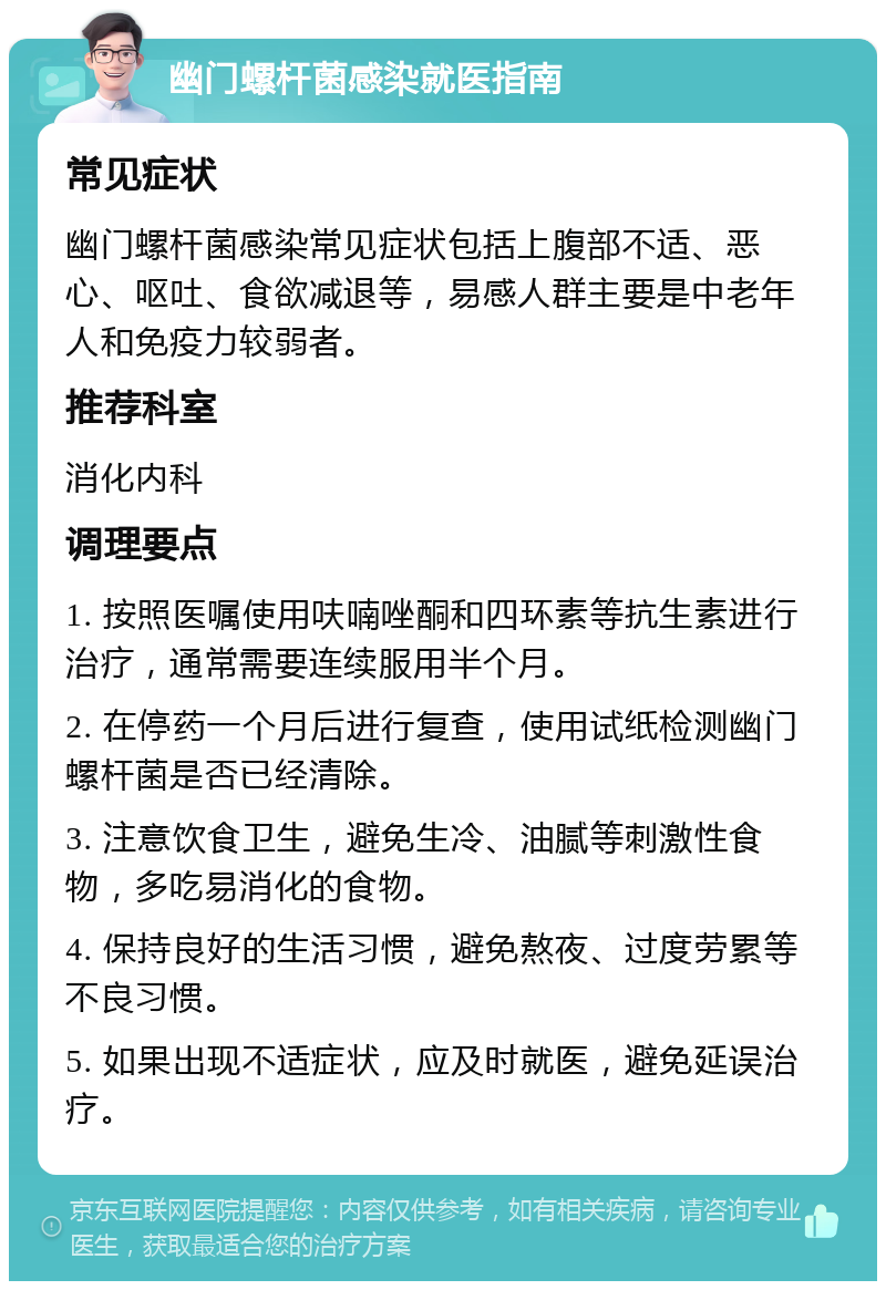 幽门螺杆菌感染就医指南 常见症状 幽门螺杆菌感染常见症状包括上腹部不适、恶心、呕吐、食欲减退等，易感人群主要是中老年人和免疫力较弱者。 推荐科室 消化内科 调理要点 1. 按照医嘱使用呋喃唑酮和四环素等抗生素进行治疗，通常需要连续服用半个月。 2. 在停药一个月后进行复查，使用试纸检测幽门螺杆菌是否已经清除。 3. 注意饮食卫生，避免生冷、油腻等刺激性食物，多吃易消化的食物。 4. 保持良好的生活习惯，避免熬夜、过度劳累等不良习惯。 5. 如果出现不适症状，应及时就医，避免延误治疗。