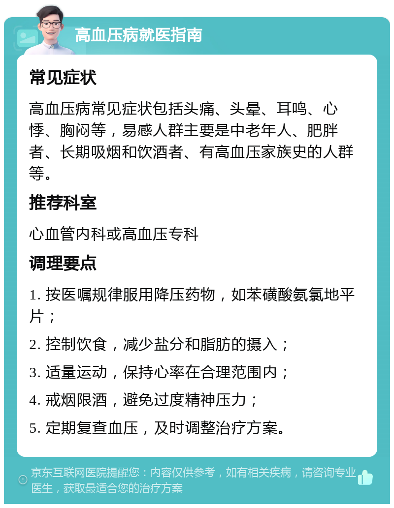 高血压病就医指南 常见症状 高血压病常见症状包括头痛、头晕、耳鸣、心悸、胸闷等，易感人群主要是中老年人、肥胖者、长期吸烟和饮酒者、有高血压家族史的人群等。 推荐科室 心血管内科或高血压专科 调理要点 1. 按医嘱规律服用降压药物，如苯磺酸氨氯地平片； 2. 控制饮食，减少盐分和脂肪的摄入； 3. 适量运动，保持心率在合理范围内； 4. 戒烟限酒，避免过度精神压力； 5. 定期复查血压，及时调整治疗方案。