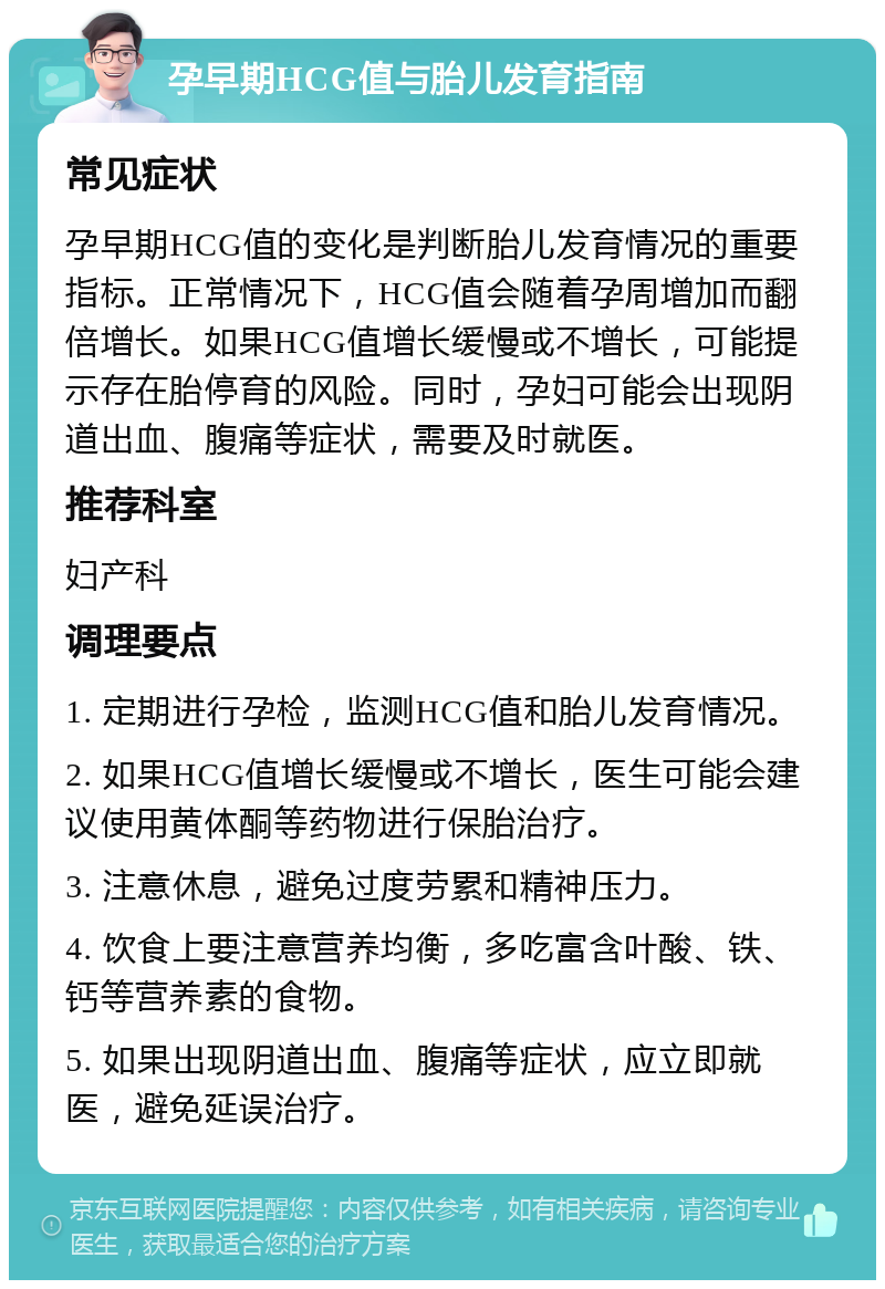 孕早期HCG值与胎儿发育指南 常见症状 孕早期HCG值的变化是判断胎儿发育情况的重要指标。正常情况下，HCG值会随着孕周增加而翻倍增长。如果HCG值增长缓慢或不增长，可能提示存在胎停育的风险。同时，孕妇可能会出现阴道出血、腹痛等症状，需要及时就医。 推荐科室 妇产科 调理要点 1. 定期进行孕检，监测HCG值和胎儿发育情况。 2. 如果HCG值增长缓慢或不增长，医生可能会建议使用黄体酮等药物进行保胎治疗。 3. 注意休息，避免过度劳累和精神压力。 4. 饮食上要注意营养均衡，多吃富含叶酸、铁、钙等营养素的食物。 5. 如果出现阴道出血、腹痛等症状，应立即就医，避免延误治疗。