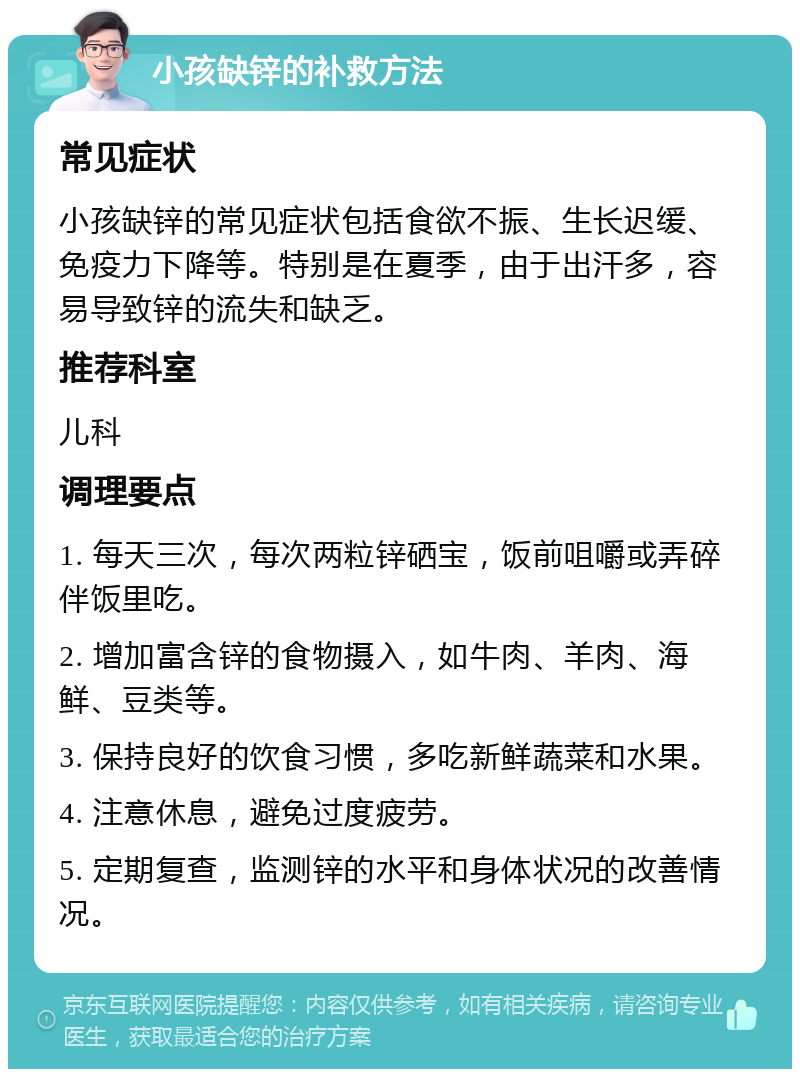 小孩缺锌的补救方法 常见症状 小孩缺锌的常见症状包括食欲不振、生长迟缓、免疫力下降等。特别是在夏季，由于出汗多，容易导致锌的流失和缺乏。 推荐科室 儿科 调理要点 1. 每天三次，每次两粒锌硒宝，饭前咀嚼或弄碎伴饭里吃。 2. 增加富含锌的食物摄入，如牛肉、羊肉、海鲜、豆类等。 3. 保持良好的饮食习惯，多吃新鲜蔬菜和水果。 4. 注意休息，避免过度疲劳。 5. 定期复查，监测锌的水平和身体状况的改善情况。