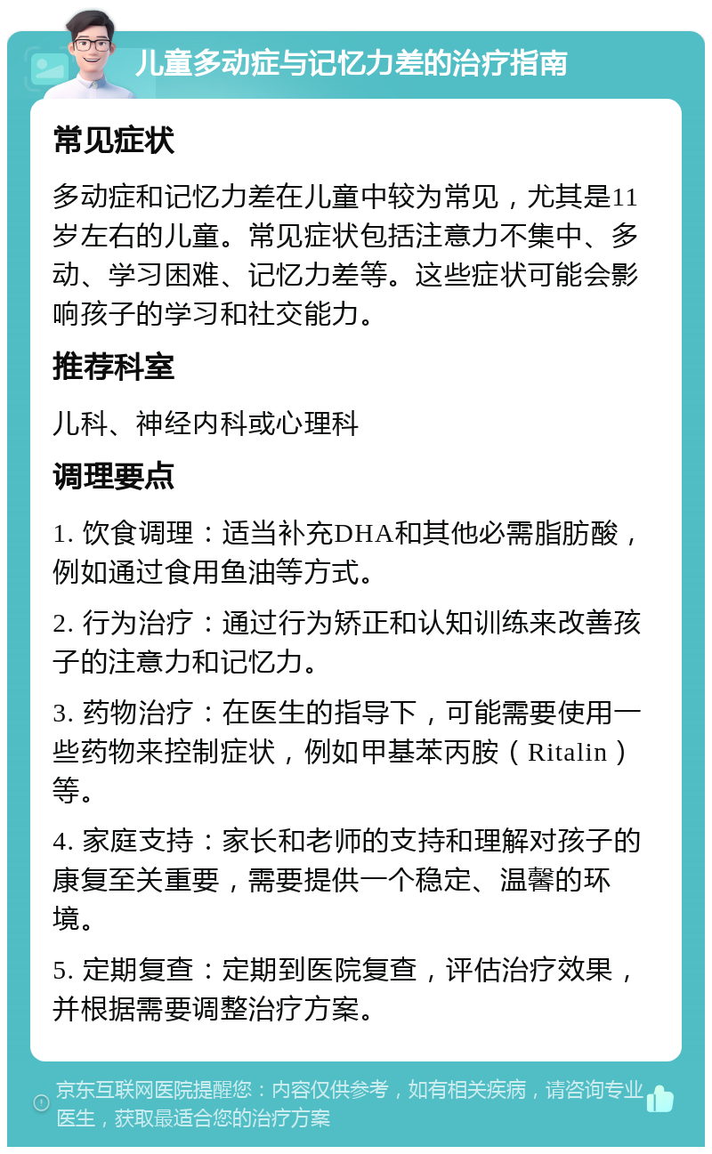 儿童多动症与记忆力差的治疗指南 常见症状 多动症和记忆力差在儿童中较为常见，尤其是11岁左右的儿童。常见症状包括注意力不集中、多动、学习困难、记忆力差等。这些症状可能会影响孩子的学习和社交能力。 推荐科室 儿科、神经内科或心理科 调理要点 1. 饮食调理：适当补充DHA和其他必需脂肪酸，例如通过食用鱼油等方式。 2. 行为治疗：通过行为矫正和认知训练来改善孩子的注意力和记忆力。 3. 药物治疗：在医生的指导下，可能需要使用一些药物来控制症状，例如甲基苯丙胺（Ritalin）等。 4. 家庭支持：家长和老师的支持和理解对孩子的康复至关重要，需要提供一个稳定、温馨的环境。 5. 定期复查：定期到医院复查，评估治疗效果，并根据需要调整治疗方案。