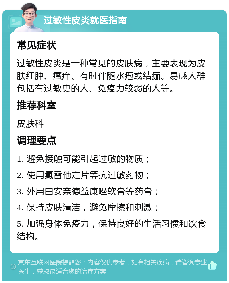 过敏性皮炎就医指南 常见症状 过敏性皮炎是一种常见的皮肤病，主要表现为皮肤红肿、瘙痒、有时伴随水疱或结痂。易感人群包括有过敏史的人、免疫力较弱的人等。 推荐科室 皮肤科 调理要点 1. 避免接触可能引起过敏的物质； 2. 使用氯雷他定片等抗过敏药物； 3. 外用曲安奈德益康唑软膏等药膏； 4. 保持皮肤清洁，避免摩擦和刺激； 5. 加强身体免疫力，保持良好的生活习惯和饮食结构。