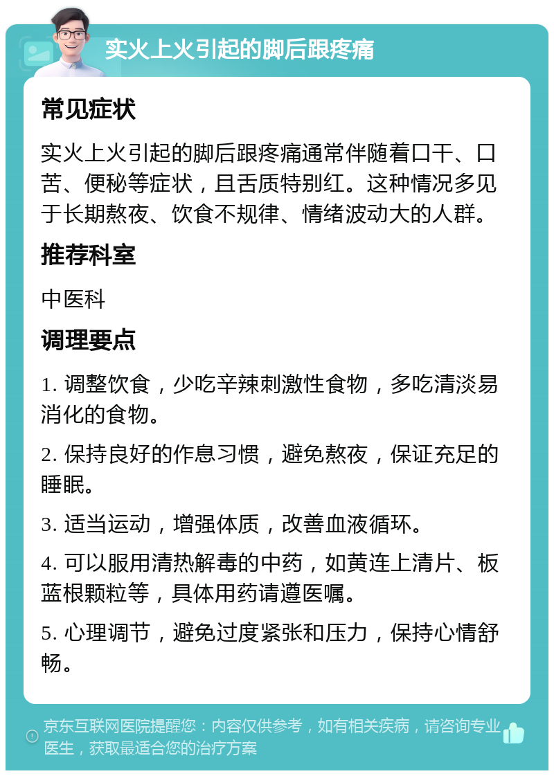 实火上火引起的脚后跟疼痛 常见症状 实火上火引起的脚后跟疼痛通常伴随着口干、口苦、便秘等症状，且舌质特别红。这种情况多见于长期熬夜、饮食不规律、情绪波动大的人群。 推荐科室 中医科 调理要点 1. 调整饮食，少吃辛辣刺激性食物，多吃清淡易消化的食物。 2. 保持良好的作息习惯，避免熬夜，保证充足的睡眠。 3. 适当运动，增强体质，改善血液循环。 4. 可以服用清热解毒的中药，如黄连上清片、板蓝根颗粒等，具体用药请遵医嘱。 5. 心理调节，避免过度紧张和压力，保持心情舒畅。