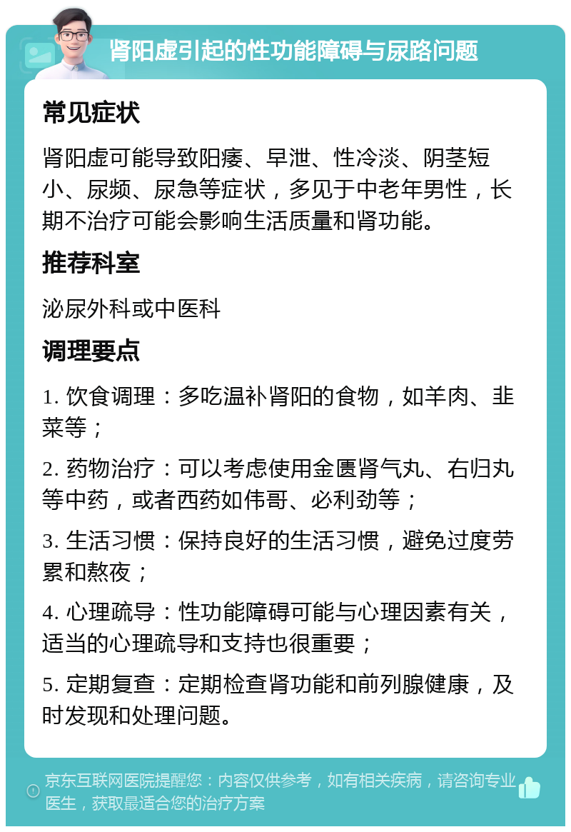 肾阳虚引起的性功能障碍与尿路问题 常见症状 肾阳虚可能导致阳痿、早泄、性冷淡、阴茎短小、尿频、尿急等症状，多见于中老年男性，长期不治疗可能会影响生活质量和肾功能。 推荐科室 泌尿外科或中医科 调理要点 1. 饮食调理：多吃温补肾阳的食物，如羊肉、韭菜等； 2. 药物治疗：可以考虑使用金匮肾气丸、右归丸等中药，或者西药如伟哥、必利劲等； 3. 生活习惯：保持良好的生活习惯，避免过度劳累和熬夜； 4. 心理疏导：性功能障碍可能与心理因素有关，适当的心理疏导和支持也很重要； 5. 定期复查：定期检查肾功能和前列腺健康，及时发现和处理问题。