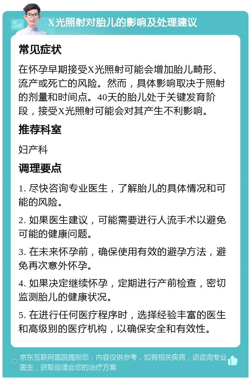 X光照射对胎儿的影响及处理建议 常见症状 在怀孕早期接受X光照射可能会增加胎儿畸形、流产或死亡的风险。然而，具体影响取决于照射的剂量和时间点。40天的胎儿处于关键发育阶段，接受X光照射可能会对其产生不利影响。 推荐科室 妇产科 调理要点 1. 尽快咨询专业医生，了解胎儿的具体情况和可能的风险。 2. 如果医生建议，可能需要进行人流手术以避免可能的健康问题。 3. 在未来怀孕前，确保使用有效的避孕方法，避免再次意外怀孕。 4. 如果决定继续怀孕，定期进行产前检查，密切监测胎儿的健康状况。 5. 在进行任何医疗程序时，选择经验丰富的医生和高级别的医疗机构，以确保安全和有效性。