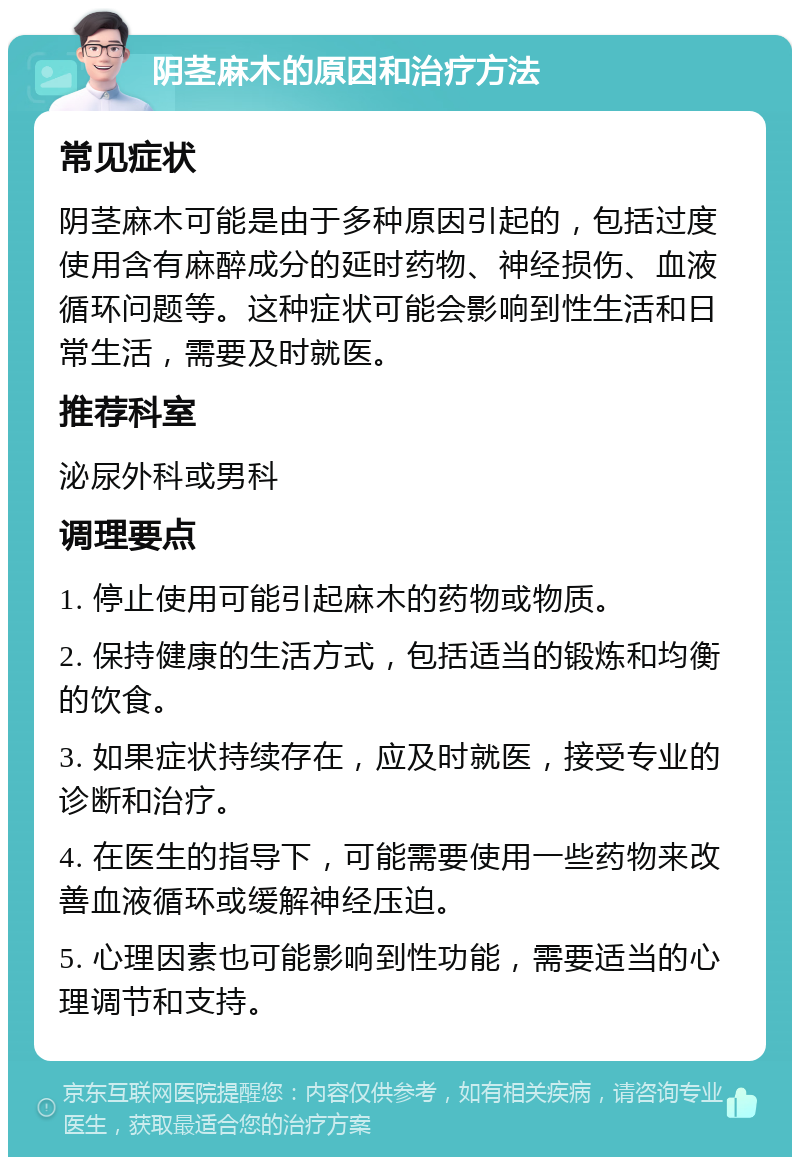 阴茎麻木的原因和治疗方法 常见症状 阴茎麻木可能是由于多种原因引起的，包括过度使用含有麻醉成分的延时药物、神经损伤、血液循环问题等。这种症状可能会影响到性生活和日常生活，需要及时就医。 推荐科室 泌尿外科或男科 调理要点 1. 停止使用可能引起麻木的药物或物质。 2. 保持健康的生活方式，包括适当的锻炼和均衡的饮食。 3. 如果症状持续存在，应及时就医，接受专业的诊断和治疗。 4. 在医生的指导下，可能需要使用一些药物来改善血液循环或缓解神经压迫。 5. 心理因素也可能影响到性功能，需要适当的心理调节和支持。