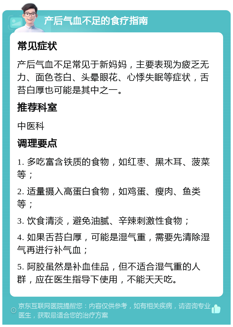 产后气血不足的食疗指南 常见症状 产后气血不足常见于新妈妈，主要表现为疲乏无力、面色苍白、头晕眼花、心悸失眠等症状，舌苔白厚也可能是其中之一。 推荐科室 中医科 调理要点 1. 多吃富含铁质的食物，如红枣、黑木耳、菠菜等； 2. 适量摄入高蛋白食物，如鸡蛋、瘦肉、鱼类等； 3. 饮食清淡，避免油腻、辛辣刺激性食物； 4. 如果舌苔白厚，可能是湿气重，需要先清除湿气再进行补气血； 5. 阿胶虽然是补血佳品，但不适合湿气重的人群，应在医生指导下使用，不能天天吃。