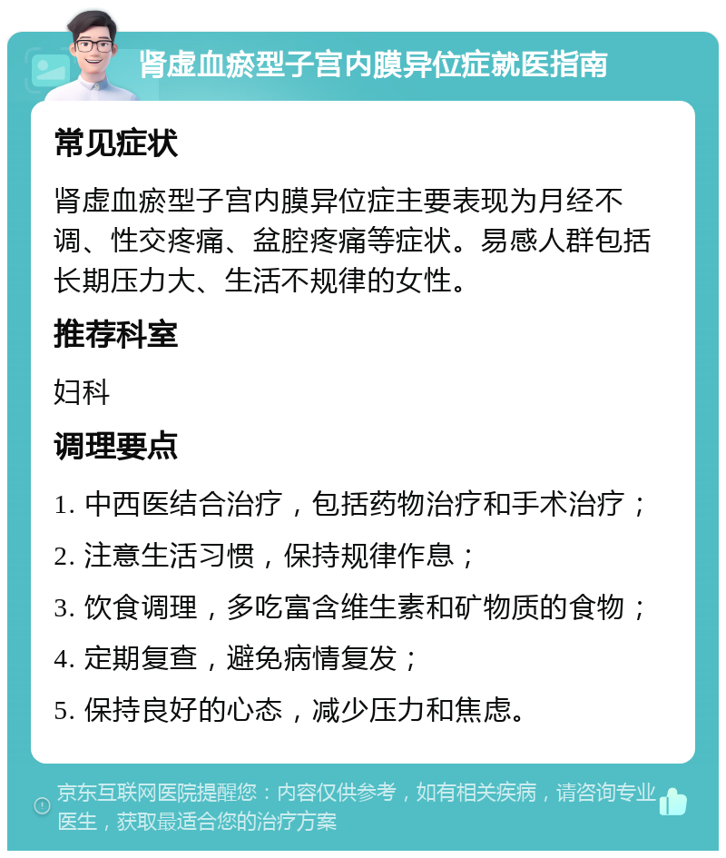 肾虚血瘀型子宫内膜异位症就医指南 常见症状 肾虚血瘀型子宫内膜异位症主要表现为月经不调、性交疼痛、盆腔疼痛等症状。易感人群包括长期压力大、生活不规律的女性。 推荐科室 妇科 调理要点 1. 中西医结合治疗，包括药物治疗和手术治疗； 2. 注意生活习惯，保持规律作息； 3. 饮食调理，多吃富含维生素和矿物质的食物； 4. 定期复查，避免病情复发； 5. 保持良好的心态，减少压力和焦虑。