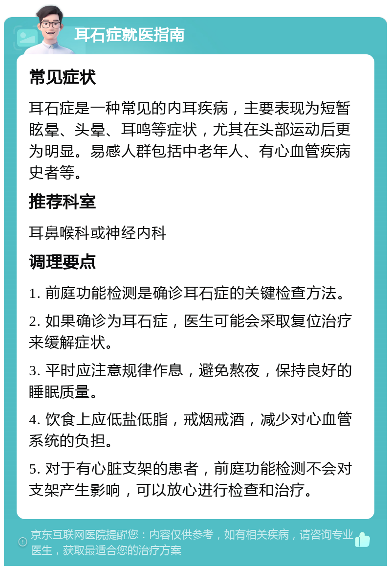 耳石症就医指南 常见症状 耳石症是一种常见的内耳疾病，主要表现为短暂眩晕、头晕、耳鸣等症状，尤其在头部运动后更为明显。易感人群包括中老年人、有心血管疾病史者等。 推荐科室 耳鼻喉科或神经内科 调理要点 1. 前庭功能检测是确诊耳石症的关键检查方法。 2. 如果确诊为耳石症，医生可能会采取复位治疗来缓解症状。 3. 平时应注意规律作息，避免熬夜，保持良好的睡眠质量。 4. 饮食上应低盐低脂，戒烟戒酒，减少对心血管系统的负担。 5. 对于有心脏支架的患者，前庭功能检测不会对支架产生影响，可以放心进行检查和治疗。