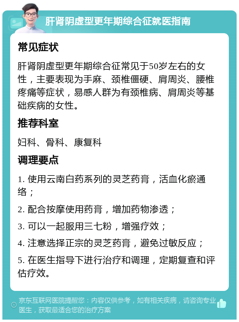 肝肾阴虚型更年期综合征就医指南 常见症状 肝肾阴虚型更年期综合征常见于50岁左右的女性，主要表现为手麻、颈椎僵硬、肩周炎、腰椎疼痛等症状，易感人群为有颈椎病、肩周炎等基础疾病的女性。 推荐科室 妇科、骨科、康复科 调理要点 1. 使用云南白药系列的灵芝药膏，活血化瘀通络； 2. 配合按摩使用药膏，增加药物渗透； 3. 可以一起服用三七粉，增强疗效； 4. 注意选择正宗的灵芝药膏，避免过敏反应； 5. 在医生指导下进行治疗和调理，定期复查和评估疗效。