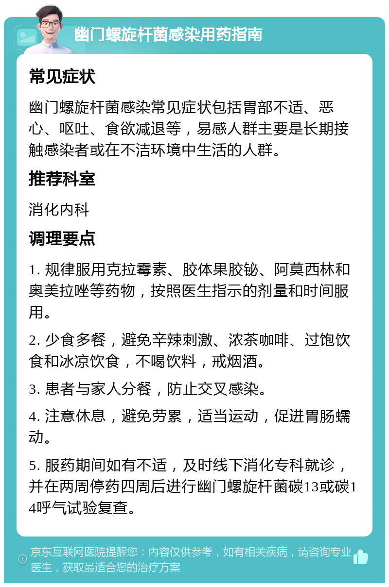 幽门螺旋杆菌感染用药指南 常见症状 幽门螺旋杆菌感染常见症状包括胃部不适、恶心、呕吐、食欲减退等，易感人群主要是长期接触感染者或在不洁环境中生活的人群。 推荐科室 消化内科 调理要点 1. 规律服用克拉霉素、胶体果胶铋、阿莫西林和奥美拉唑等药物，按照医生指示的剂量和时间服用。 2. 少食多餐，避免辛辣刺激、浓茶咖啡、过饱饮食和冰凉饮食，不喝饮料，戒烟酒。 3. 患者与家人分餐，防止交叉感染。 4. 注意休息，避免劳累，适当运动，促进胃肠蠕动。 5. 服药期间如有不适，及时线下消化专科就诊，并在两周停药四周后进行幽门螺旋杆菌碳13或碳14呼气试验复查。