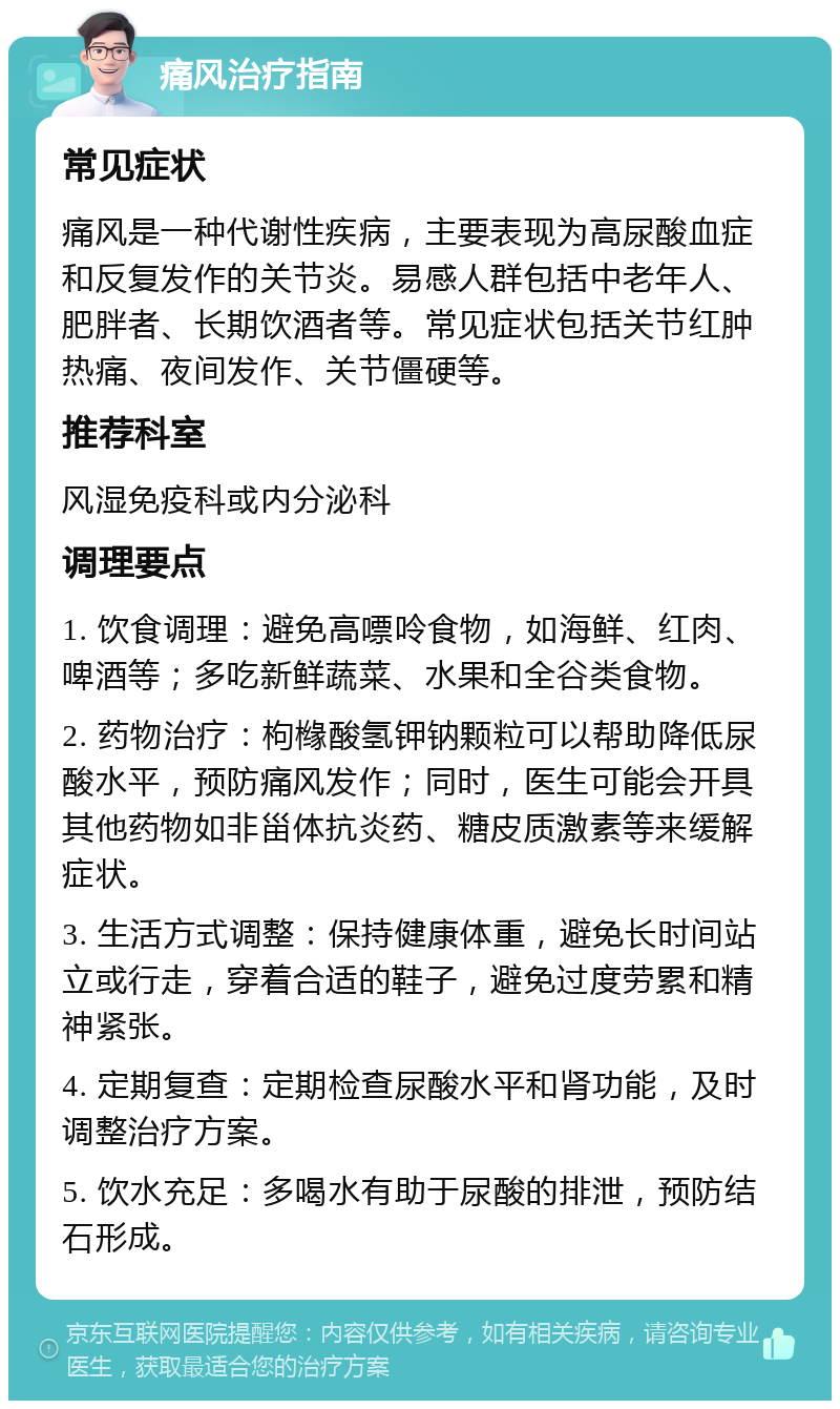 痛风治疗指南 常见症状 痛风是一种代谢性疾病，主要表现为高尿酸血症和反复发作的关节炎。易感人群包括中老年人、肥胖者、长期饮酒者等。常见症状包括关节红肿热痛、夜间发作、关节僵硬等。 推荐科室 风湿免疫科或内分泌科 调理要点 1. 饮食调理：避免高嘌呤食物，如海鲜、红肉、啤酒等；多吃新鲜蔬菜、水果和全谷类食物。 2. 药物治疗：枸橼酸氢钾钠颗粒可以帮助降低尿酸水平，预防痛风发作；同时，医生可能会开具其他药物如非甾体抗炎药、糖皮质激素等来缓解症状。 3. 生活方式调整：保持健康体重，避免长时间站立或行走，穿着合适的鞋子，避免过度劳累和精神紧张。 4. 定期复查：定期检查尿酸水平和肾功能，及时调整治疗方案。 5. 饮水充足：多喝水有助于尿酸的排泄，预防结石形成。