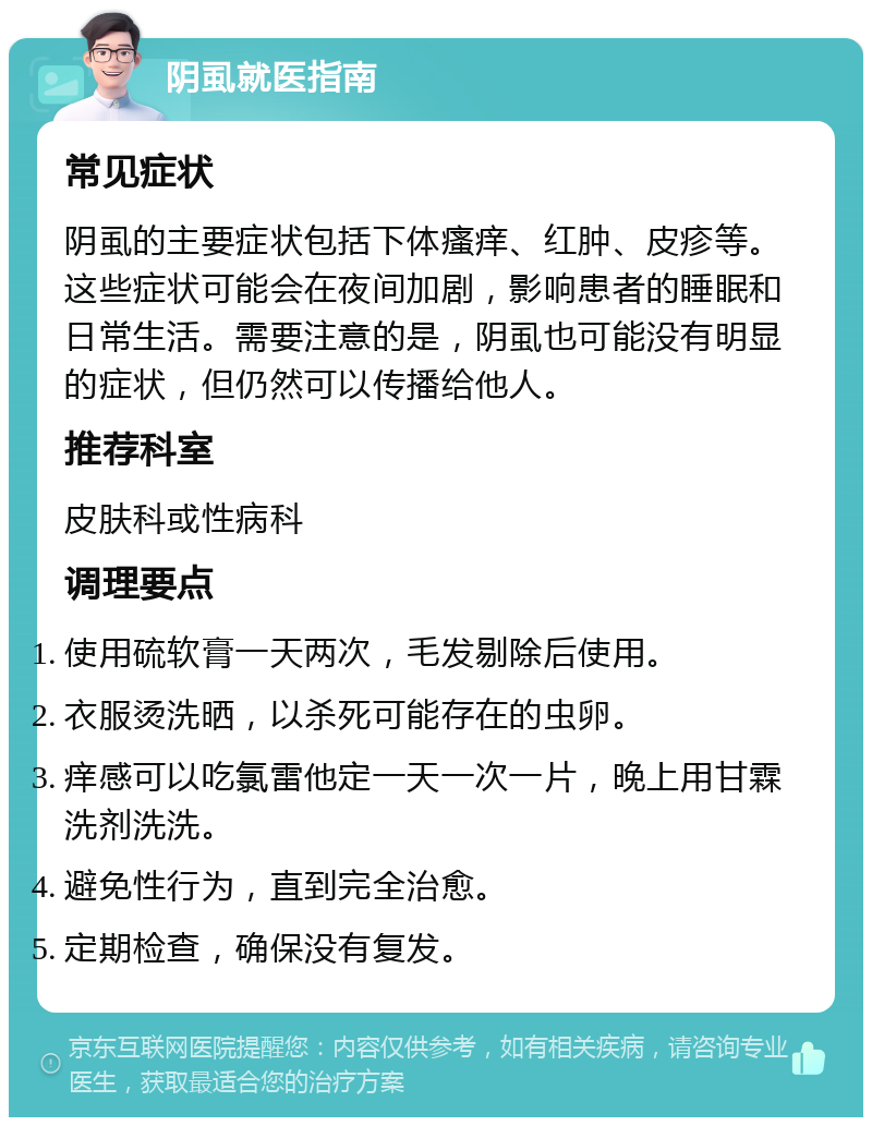 阴虱就医指南 常见症状 阴虱的主要症状包括下体瘙痒、红肿、皮疹等。这些症状可能会在夜间加剧，影响患者的睡眠和日常生活。需要注意的是，阴虱也可能没有明显的症状，但仍然可以传播给他人。 推荐科室 皮肤科或性病科 调理要点 使用硫软膏一天两次，毛发剔除后使用。 衣服烫洗晒，以杀死可能存在的虫卵。 痒感可以吃氯雷他定一天一次一片，晚上用甘霖洗剂洗洗。 避免性行为，直到完全治愈。 定期检查，确保没有复发。