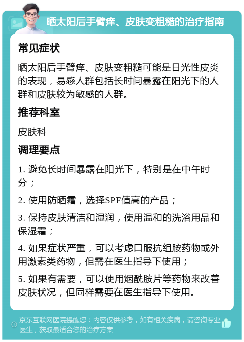 晒太阳后手臂痒、皮肤变粗糙的治疗指南 常见症状 晒太阳后手臂痒、皮肤变粗糙可能是日光性皮炎的表现，易感人群包括长时间暴露在阳光下的人群和皮肤较为敏感的人群。 推荐科室 皮肤科 调理要点 1. 避免长时间暴露在阳光下，特别是在中午时分； 2. 使用防晒霜，选择SPF值高的产品； 3. 保持皮肤清洁和湿润，使用温和的洗浴用品和保湿霜； 4. 如果症状严重，可以考虑口服抗组胺药物或外用激素类药物，但需在医生指导下使用； 5. 如果有需要，可以使用烟酰胺片等药物来改善皮肤状况，但同样需要在医生指导下使用。