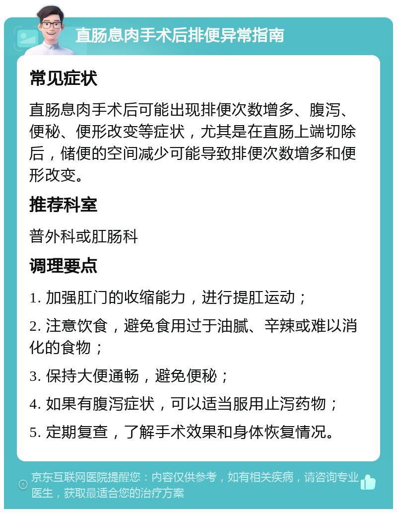 直肠息肉手术后排便异常指南 常见症状 直肠息肉手术后可能出现排便次数增多、腹泻、便秘、便形改变等症状，尤其是在直肠上端切除后，储便的空间减少可能导致排便次数增多和便形改变。 推荐科室 普外科或肛肠科 调理要点 1. 加强肛门的收缩能力，进行提肛运动； 2. 注意饮食，避免食用过于油腻、辛辣或难以消化的食物； 3. 保持大便通畅，避免便秘； 4. 如果有腹泻症状，可以适当服用止泻药物； 5. 定期复查，了解手术效果和身体恢复情况。