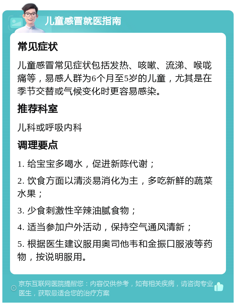 儿童感冒就医指南 常见症状 儿童感冒常见症状包括发热、咳嗽、流涕、喉咙痛等，易感人群为6个月至5岁的儿童，尤其是在季节交替或气候变化时更容易感染。 推荐科室 儿科或呼吸内科 调理要点 1. 给宝宝多喝水，促进新陈代谢； 2. 饮食方面以清淡易消化为主，多吃新鲜的蔬菜水果； 3. 少食刺激性辛辣油腻食物； 4. 适当参加户外活动，保持空气通风清新； 5. 根据医生建议服用奥司他韦和金振口服液等药物，按说明服用。