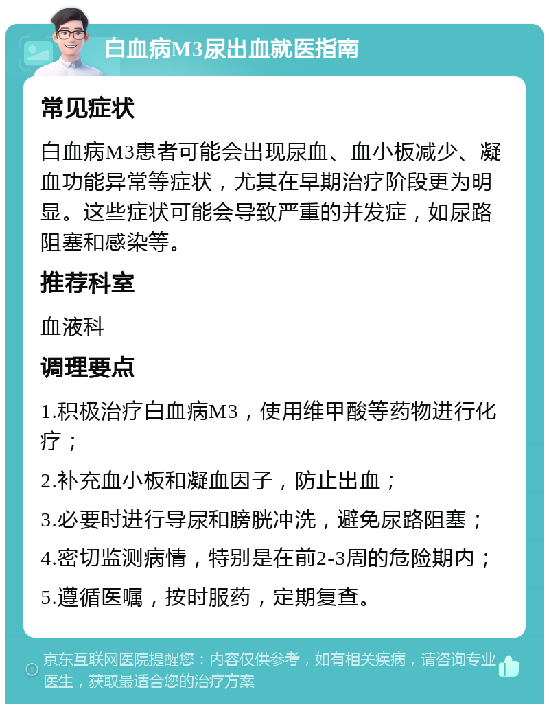 白血病M3尿出血就医指南 常见症状 白血病M3患者可能会出现尿血、血小板减少、凝血功能异常等症状，尤其在早期治疗阶段更为明显。这些症状可能会导致严重的并发症，如尿路阻塞和感染等。 推荐科室 血液科 调理要点 1.积极治疗白血病M3，使用维甲酸等药物进行化疗； 2.补充血小板和凝血因子，防止出血； 3.必要时进行导尿和膀胱冲洗，避免尿路阻塞； 4.密切监测病情，特别是在前2-3周的危险期内； 5.遵循医嘱，按时服药，定期复查。