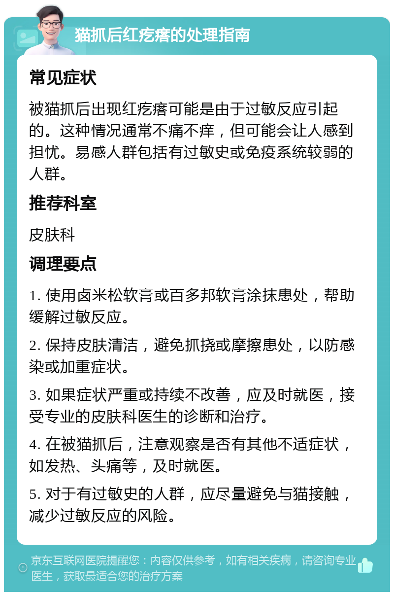 猫抓后红疙瘩的处理指南 常见症状 被猫抓后出现红疙瘩可能是由于过敏反应引起的。这种情况通常不痛不痒，但可能会让人感到担忧。易感人群包括有过敏史或免疫系统较弱的人群。 推荐科室 皮肤科 调理要点 1. 使用卤米松软膏或百多邦软膏涂抹患处，帮助缓解过敏反应。 2. 保持皮肤清洁，避免抓挠或摩擦患处，以防感染或加重症状。 3. 如果症状严重或持续不改善，应及时就医，接受专业的皮肤科医生的诊断和治疗。 4. 在被猫抓后，注意观察是否有其他不适症状，如发热、头痛等，及时就医。 5. 对于有过敏史的人群，应尽量避免与猫接触，减少过敏反应的风险。