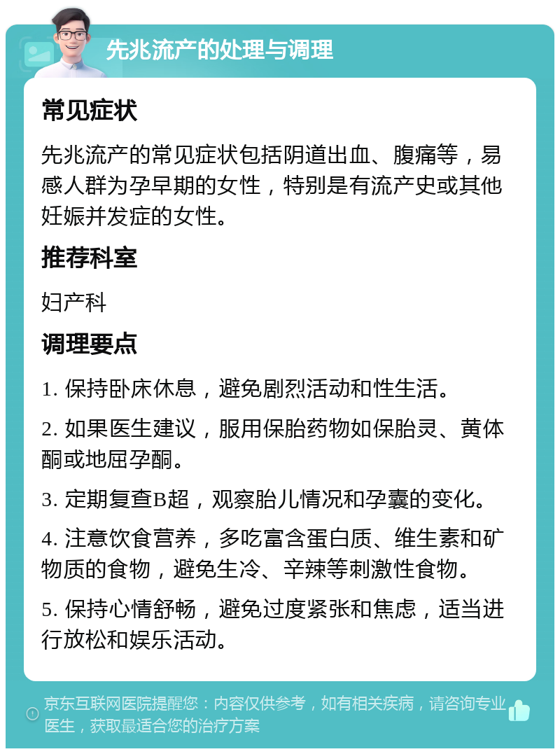 先兆流产的处理与调理 常见症状 先兆流产的常见症状包括阴道出血、腹痛等，易感人群为孕早期的女性，特别是有流产史或其他妊娠并发症的女性。 推荐科室 妇产科 调理要点 1. 保持卧床休息，避免剧烈活动和性生活。 2. 如果医生建议，服用保胎药物如保胎灵、黄体酮或地屈孕酮。 3. 定期复查B超，观察胎儿情况和孕囊的变化。 4. 注意饮食营养，多吃富含蛋白质、维生素和矿物质的食物，避免生冷、辛辣等刺激性食物。 5. 保持心情舒畅，避免过度紧张和焦虑，适当进行放松和娱乐活动。