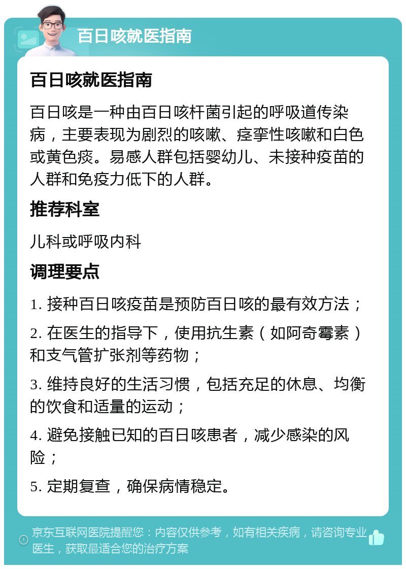 百日咳就医指南 百日咳就医指南 百日咳是一种由百日咳杆菌引起的呼吸道传染病，主要表现为剧烈的咳嗽、痉挛性咳嗽和白色或黄色痰。易感人群包括婴幼儿、未接种疫苗的人群和免疫力低下的人群。 推荐科室 儿科或呼吸内科 调理要点 1. 接种百日咳疫苗是预防百日咳的最有效方法； 2. 在医生的指导下，使用抗生素（如阿奇霉素）和支气管扩张剂等药物； 3. 维持良好的生活习惯，包括充足的休息、均衡的饮食和适量的运动； 4. 避免接触已知的百日咳患者，减少感染的风险； 5. 定期复查，确保病情稳定。