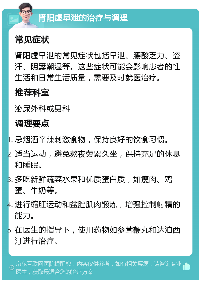 肾阳虚早泄的治疗与调理 常见症状 肾阳虚早泄的常见症状包括早泄、腰酸乏力、盗汗、阴囊潮湿等。这些症状可能会影响患者的性生活和日常生活质量，需要及时就医治疗。 推荐科室 泌尿外科或男科 调理要点 忌烟酒辛辣刺激食物，保持良好的饮食习惯。 适当运动，避免熬夜劳累久坐，保持充足的休息和睡眠。 多吃新鲜蔬菜水果和优质蛋白质，如瘦肉、鸡蛋、牛奶等。 进行缩肛运动和盆腔肌肉锻炼，增强控制射精的能力。 在医生的指导下，使用药物如参茸鞭丸和达泊西汀进行治疗。