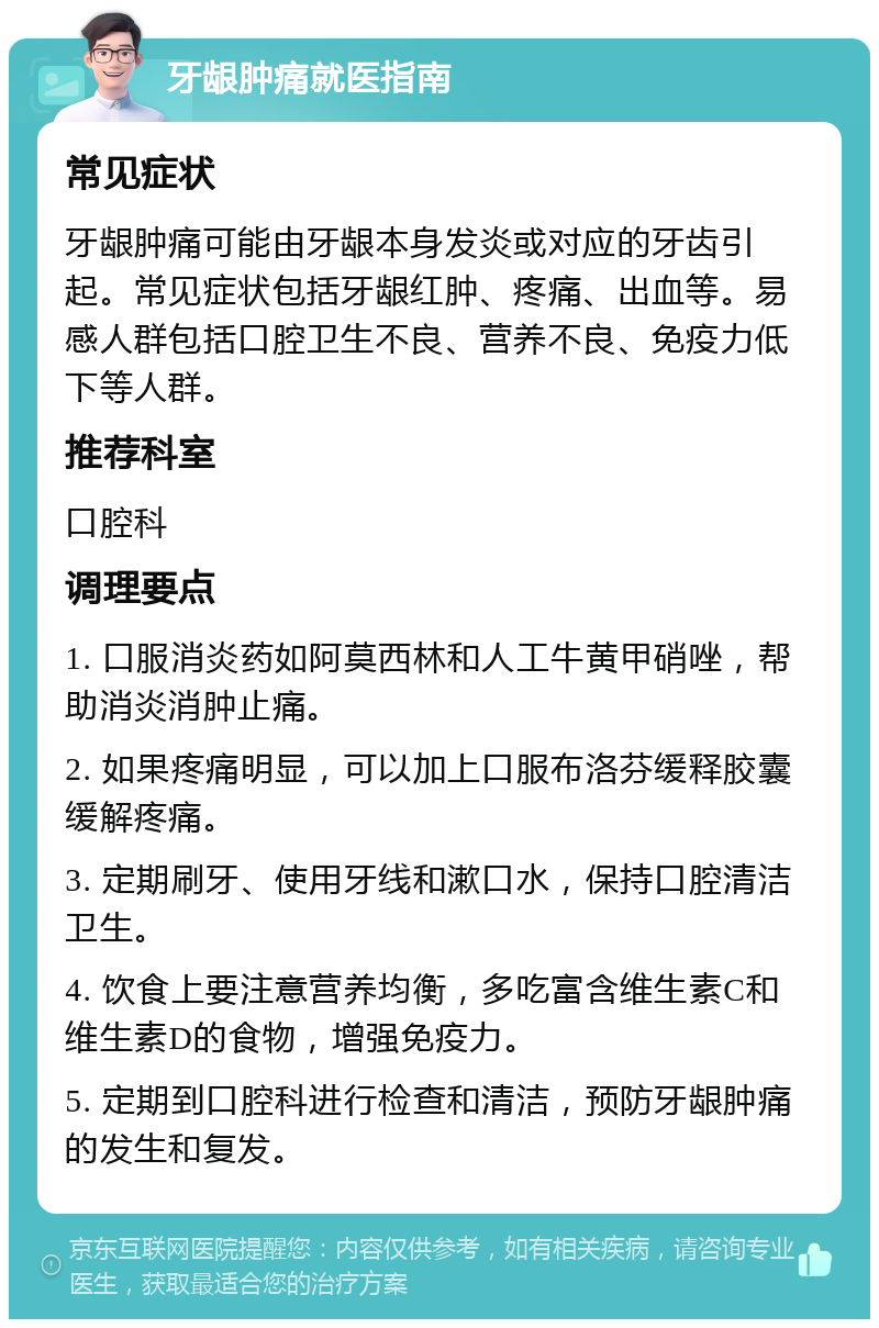 牙龈肿痛就医指南 常见症状 牙龈肿痛可能由牙龈本身发炎或对应的牙齿引起。常见症状包括牙龈红肿、疼痛、出血等。易感人群包括口腔卫生不良、营养不良、免疫力低下等人群。 推荐科室 口腔科 调理要点 1. 口服消炎药如阿莫西林和人工牛黄甲硝唑，帮助消炎消肿止痛。 2. 如果疼痛明显，可以加上口服布洛芬缓释胶囊缓解疼痛。 3. 定期刷牙、使用牙线和漱口水，保持口腔清洁卫生。 4. 饮食上要注意营养均衡，多吃富含维生素C和维生素D的食物，增强免疫力。 5. 定期到口腔科进行检查和清洁，预防牙龈肿痛的发生和复发。