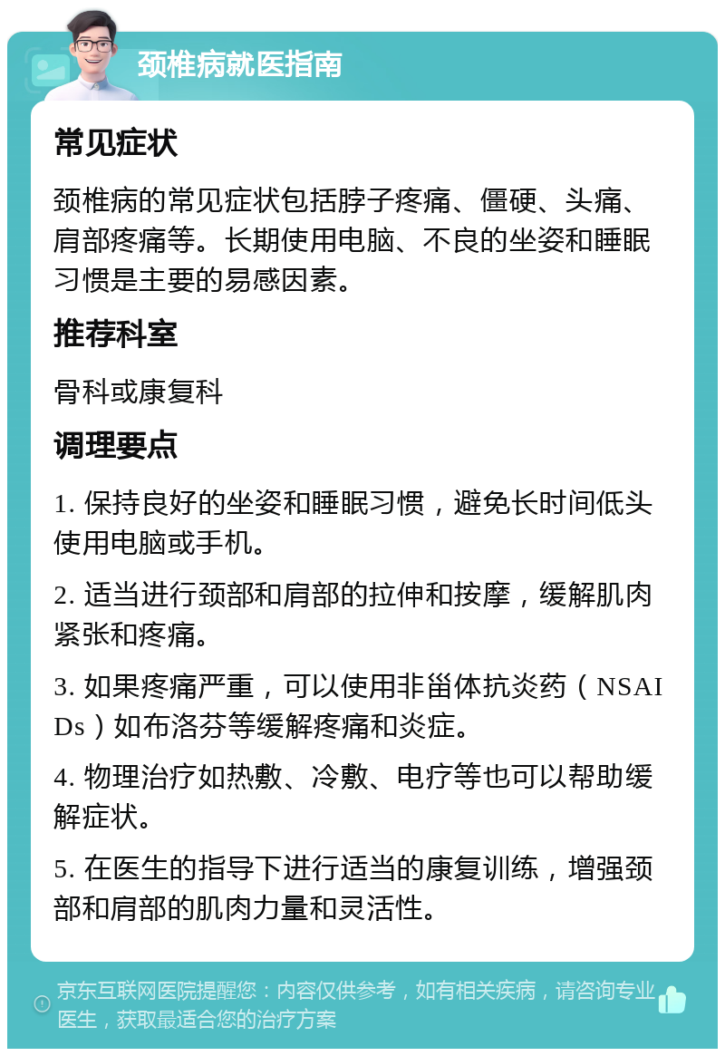 颈椎病就医指南 常见症状 颈椎病的常见症状包括脖子疼痛、僵硬、头痛、肩部疼痛等。长期使用电脑、不良的坐姿和睡眠习惯是主要的易感因素。 推荐科室 骨科或康复科 调理要点 1. 保持良好的坐姿和睡眠习惯，避免长时间低头使用电脑或手机。 2. 适当进行颈部和肩部的拉伸和按摩，缓解肌肉紧张和疼痛。 3. 如果疼痛严重，可以使用非甾体抗炎药（NSAIDs）如布洛芬等缓解疼痛和炎症。 4. 物理治疗如热敷、冷敷、电疗等也可以帮助缓解症状。 5. 在医生的指导下进行适当的康复训练，增强颈部和肩部的肌肉力量和灵活性。