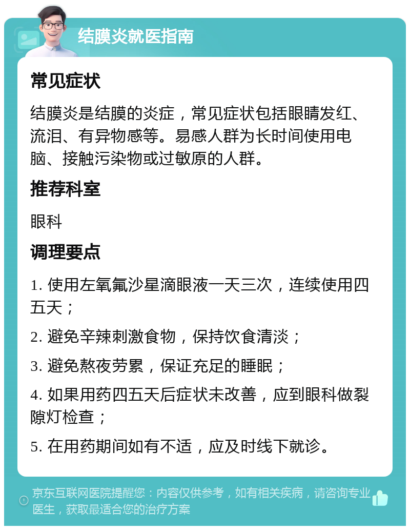 结膜炎就医指南 常见症状 结膜炎是结膜的炎症，常见症状包括眼睛发红、流泪、有异物感等。易感人群为长时间使用电脑、接触污染物或过敏原的人群。 推荐科室 眼科 调理要点 1. 使用左氧氟沙星滴眼液一天三次，连续使用四五天； 2. 避免辛辣刺激食物，保持饮食清淡； 3. 避免熬夜劳累，保证充足的睡眠； 4. 如果用药四五天后症状未改善，应到眼科做裂隙灯检查； 5. 在用药期间如有不适，应及时线下就诊。