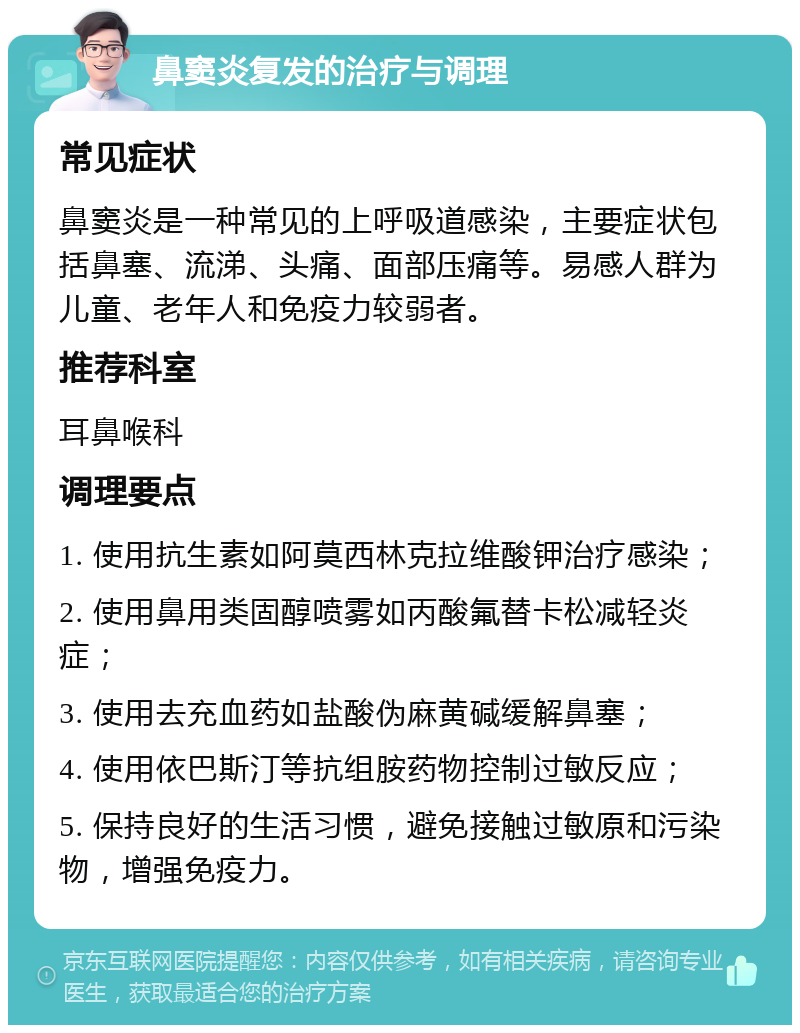 鼻窦炎复发的治疗与调理 常见症状 鼻窦炎是一种常见的上呼吸道感染，主要症状包括鼻塞、流涕、头痛、面部压痛等。易感人群为儿童、老年人和免疫力较弱者。 推荐科室 耳鼻喉科 调理要点 1. 使用抗生素如阿莫西林克拉维酸钾治疗感染； 2. 使用鼻用类固醇喷雾如丙酸氟替卡松减轻炎症； 3. 使用去充血药如盐酸伪麻黄碱缓解鼻塞； 4. 使用依巴斯汀等抗组胺药物控制过敏反应； 5. 保持良好的生活习惯，避免接触过敏原和污染物，增强免疫力。