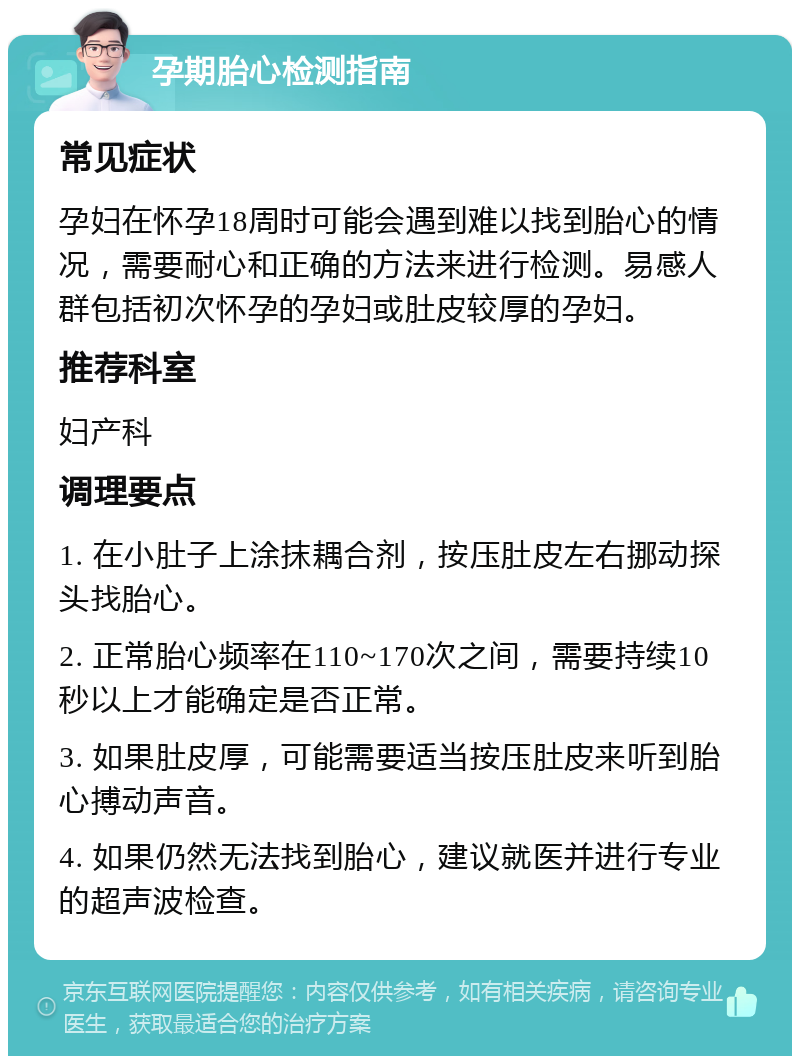 孕期胎心检测指南 常见症状 孕妇在怀孕18周时可能会遇到难以找到胎心的情况，需要耐心和正确的方法来进行检测。易感人群包括初次怀孕的孕妇或肚皮较厚的孕妇。 推荐科室 妇产科 调理要点 1. 在小肚子上涂抹耦合剂，按压肚皮左右挪动探头找胎心。 2. 正常胎心频率在110~170次之间，需要持续10秒以上才能确定是否正常。 3. 如果肚皮厚，可能需要适当按压肚皮来听到胎心搏动声音。 4. 如果仍然无法找到胎心，建议就医并进行专业的超声波检查。