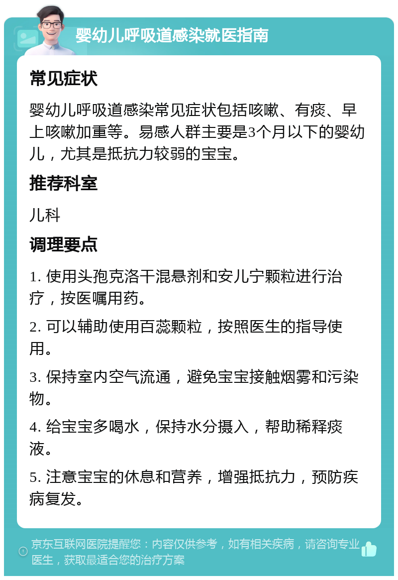 婴幼儿呼吸道感染就医指南 常见症状 婴幼儿呼吸道感染常见症状包括咳嗽、有痰、早上咳嗽加重等。易感人群主要是3个月以下的婴幼儿，尤其是抵抗力较弱的宝宝。 推荐科室 儿科 调理要点 1. 使用头孢克洛干混悬剂和安儿宁颗粒进行治疗，按医嘱用药。 2. 可以辅助使用百蕊颗粒，按照医生的指导使用。 3. 保持室内空气流通，避免宝宝接触烟雾和污染物。 4. 给宝宝多喝水，保持水分摄入，帮助稀释痰液。 5. 注意宝宝的休息和营养，增强抵抗力，预防疾病复发。