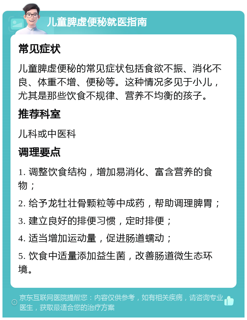 儿童脾虚便秘就医指南 常见症状 儿童脾虚便秘的常见症状包括食欲不振、消化不良、体重不增、便秘等。这种情况多见于小儿，尤其是那些饮食不规律、营养不均衡的孩子。 推荐科室 儿科或中医科 调理要点 1. 调整饮食结构，增加易消化、富含营养的食物； 2. 给予龙牡壮骨颗粒等中成药，帮助调理脾胃； 3. 建立良好的排便习惯，定时排便； 4. 适当增加运动量，促进肠道蠕动； 5. 饮食中适量添加益生菌，改善肠道微生态环境。