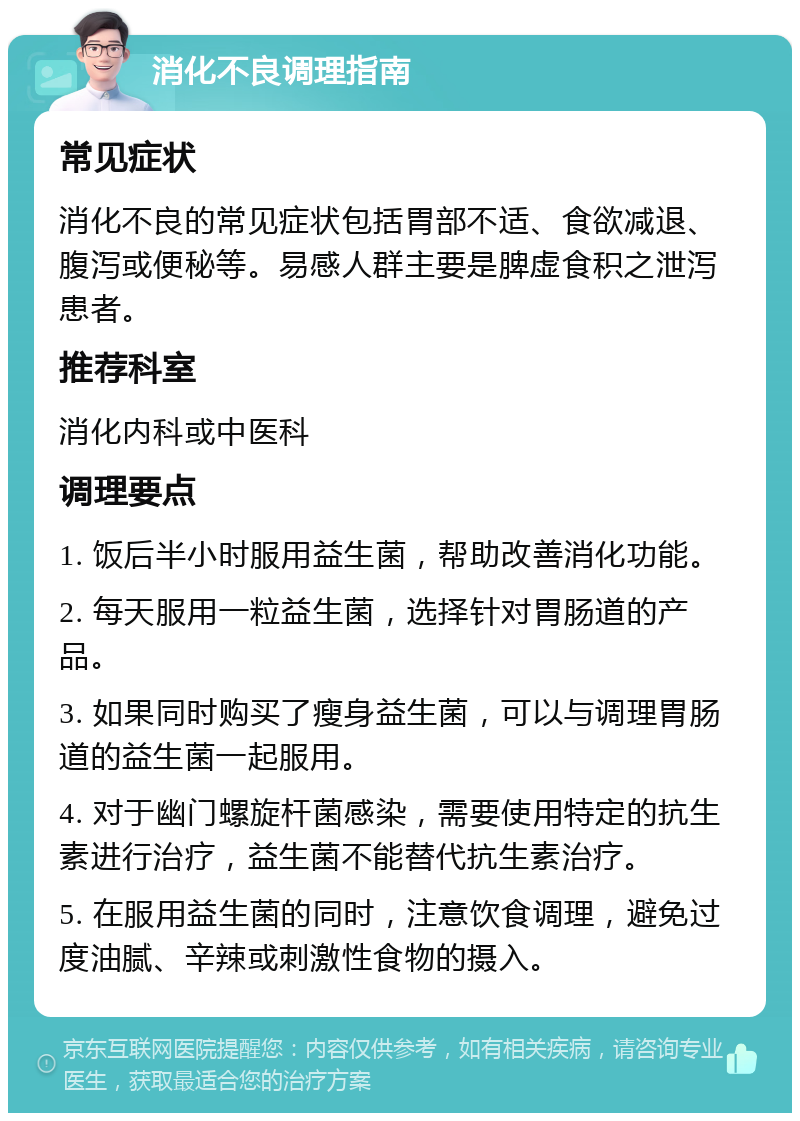 消化不良调理指南 常见症状 消化不良的常见症状包括胃部不适、食欲减退、腹泻或便秘等。易感人群主要是脾虚食积之泄泻患者。 推荐科室 消化内科或中医科 调理要点 1. 饭后半小时服用益生菌，帮助改善消化功能。 2. 每天服用一粒益生菌，选择针对胃肠道的产品。 3. 如果同时购买了瘦身益生菌，可以与调理胃肠道的益生菌一起服用。 4. 对于幽门螺旋杆菌感染，需要使用特定的抗生素进行治疗，益生菌不能替代抗生素治疗。 5. 在服用益生菌的同时，注意饮食调理，避免过度油腻、辛辣或刺激性食物的摄入。